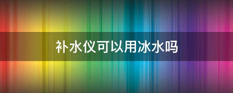 补水仪可以用冰水吗 补水仪可以用凉开水吗