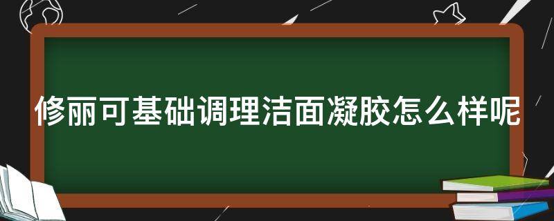 修丽可基础调理洁面凝胶怎么样呢（修丽可好用吗用过的姐妹）