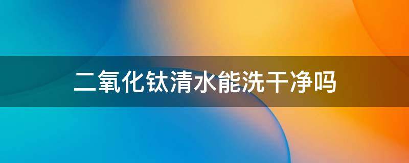 二氧化钛清水能洗干净吗 二氧化钛清水能洗干净吗为什么