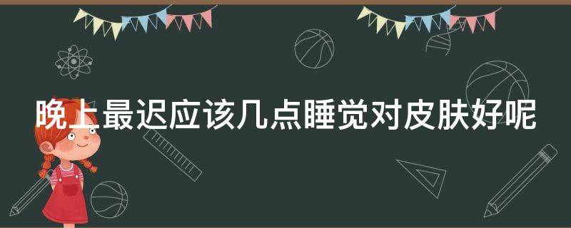 晚上最迟应该几点睡觉对皮肤好呢（晚上一般几点睡觉对皮肤最好）