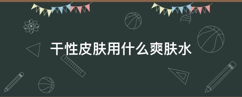 干性皮肤用什么爽肤水 干性皮肤用什么爽肤水好