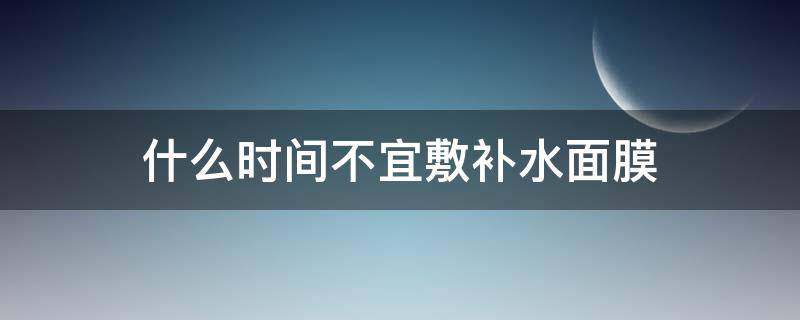 什么时间不宜敷补水面膜（哪个时间段不能敷面膜）