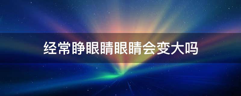 经常睁眼睛眼睛会变大吗 经常睁眼睛眼睛会变大吗知乎