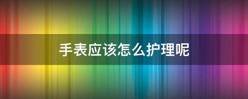 手表应该怎么护理呢（手表应该怎么护理呢图片）