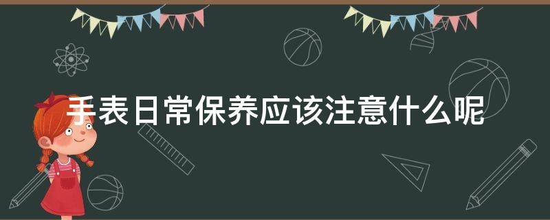 手表日常保养应该注意什么呢 手表的保养以及注意事项