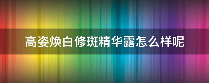 高姿焕白修斑精华露怎么样呢 高姿焕白修斑套装