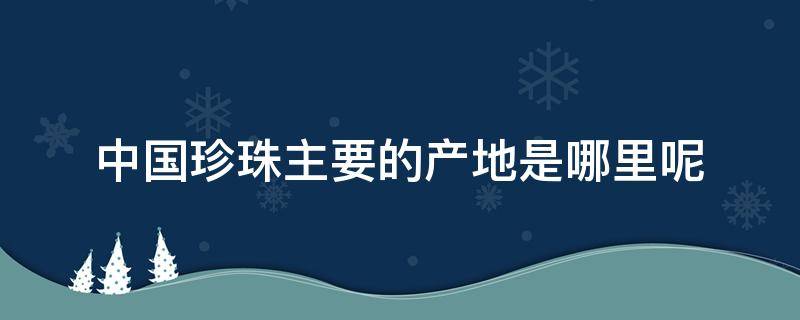 中国珍珠主要的产地是哪里呢 中国珍珠主要的产地是哪里呢图片