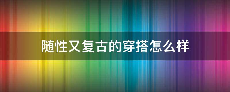 随性又复古的穿搭怎么样 随性又复古的穿搭怎么样啊