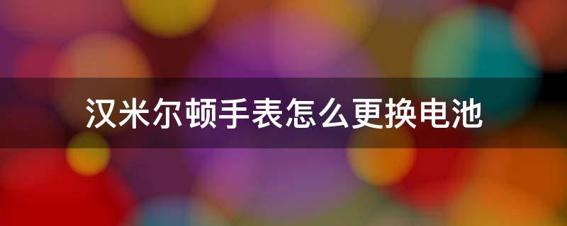 汉米尔顿手表怎么更换电池 汉米尔顿手表怎么更换电池教程