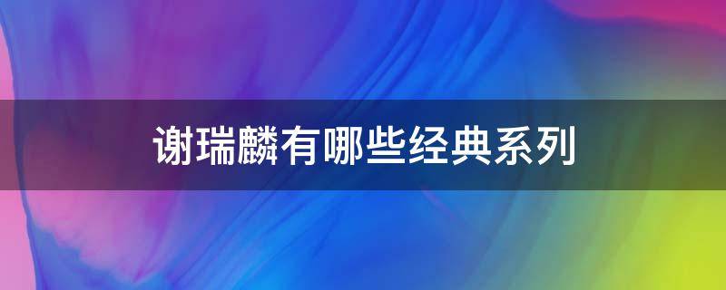 谢瑞麟有哪些经典系列（谢瑞麟都有哪些系列）