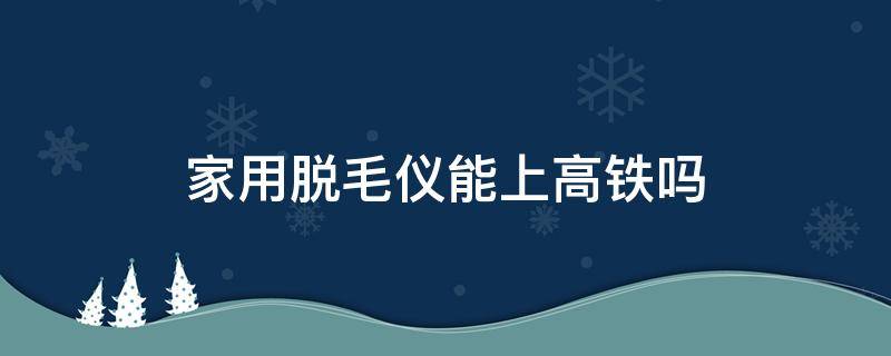 家用脱毛仪能上高铁吗 家用脱毛仪可以过安检吗