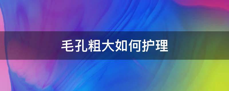 毛孔粗大如何护理（毛孔粗大如何护理）