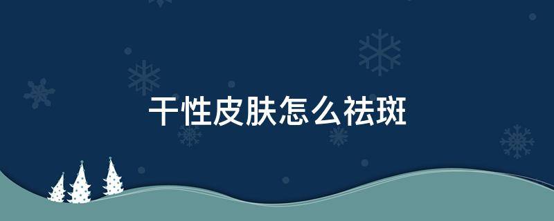 干性皮肤怎么祛斑 干性皮肤祛斑用什么护肤品