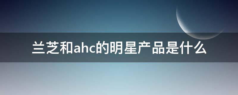 兰芝和ahc的明星产品是什么（兰芝和ah c哪个好）