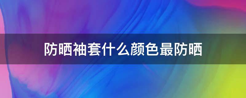 防晒袖套什么颜色最防晒 防晒袖套什么颜色最防晒呢