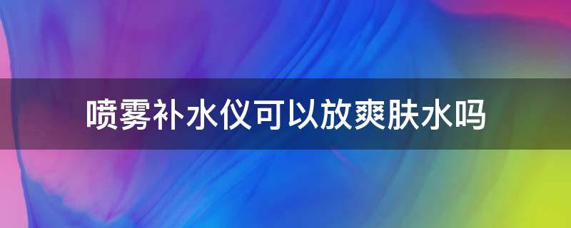 喷雾补水仪可以放爽肤水吗（补水喷雾仪可以直接靠近脸么）