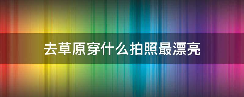 去草原穿什么拍照最漂亮 去草原穿什么拍照最漂亮好看