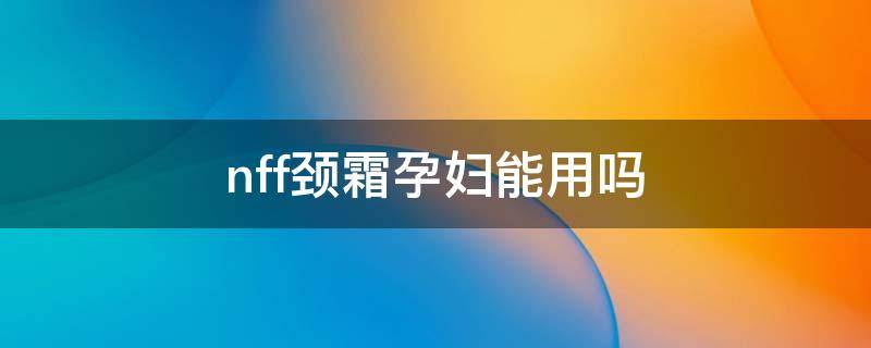 nff颈霜孕妇能用吗 颈霜孕妇可以用吗