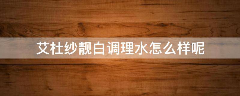 艾杜纱靓白调理水怎么样呢 艾杜纱靓白调理水怎么样呢好用吗