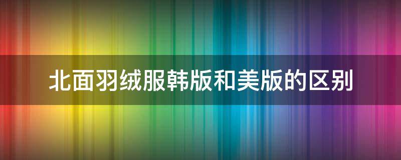 北面羽绒服韩版和美版的区别 北面羽绒服韩版和美版的区别是什么意思