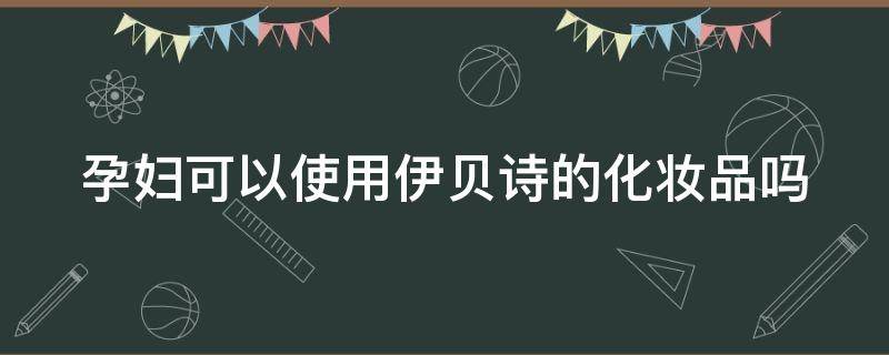 孕妇可以使用伊贝诗的化妆品吗（孕妇可以使用伊贝诗的化妆品吗女性）