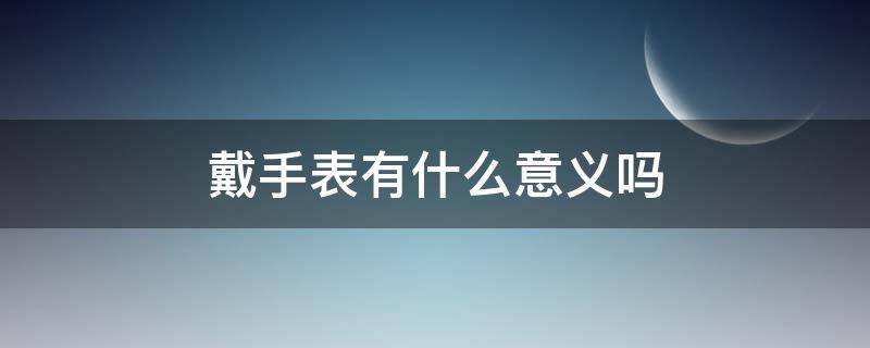 戴手表有什么意义吗（戴手表有什么意义吗男生）