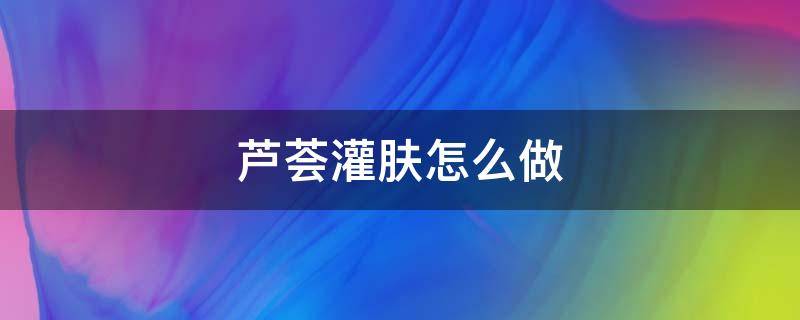 芦荟灌肤怎么做 芦荟灌肤怎么做全过程视频