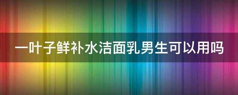 一叶子鲜补水洁面乳男生可以用吗（一叶子鲜补水洗面奶是皂基吗）