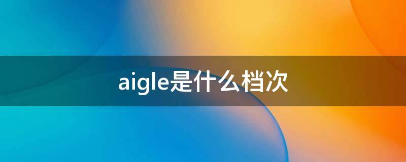 aigle是什么档次 aigle是什么牌子贵吗