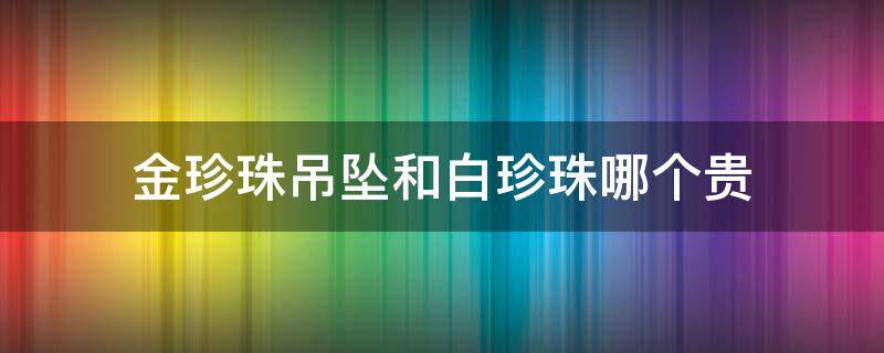 金珍珠吊坠和白珍珠哪个贵（金珍珠吊坠和白珍珠哪个贵一些）