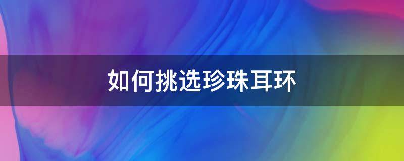 如何挑选珍珠耳环（如何挑选珍珠耳环的好坏）