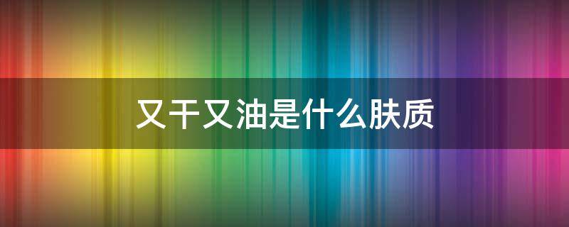 又干又油是什么肤质（又干又油是什么肤质的）