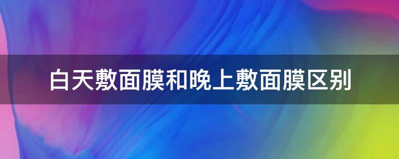 白天敷面膜和晚上敷面膜区别（白天敷面膜和晚上敷面膜区别是什么）