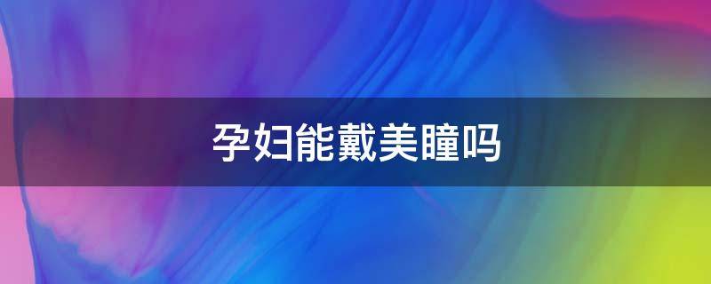 孕妇能戴美瞳吗 孕妇能戴美瞳吗有辐射吗