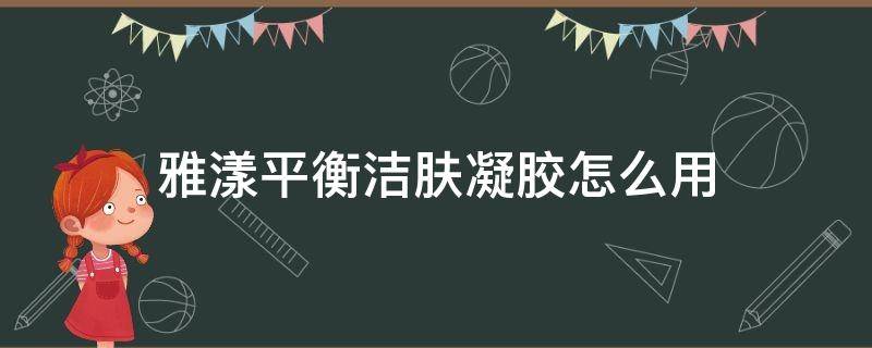 雅漾平衡洁肤凝胶怎么用（雅漾平衡洁肤凝胶怎么用视频）