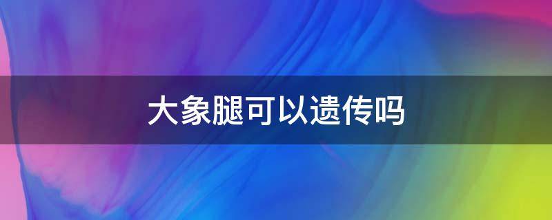 大象腿可以遗传吗 大象腿会遗传吗