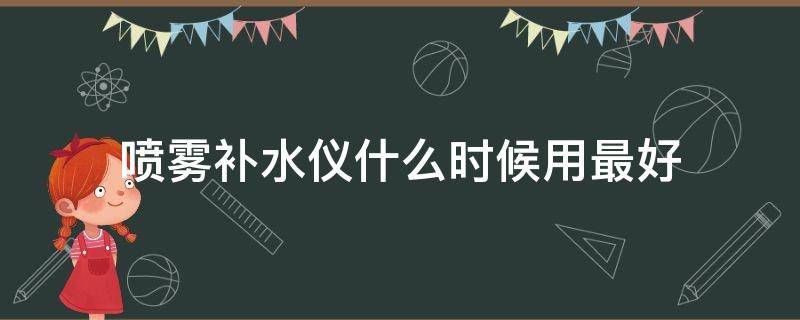 喷雾补水仪什么时候用最好（喷雾补水仪用多长时间比较好）