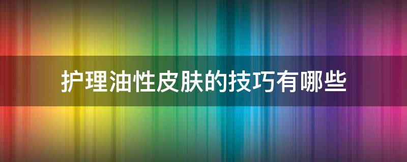 护理油性皮肤的技巧有哪些 油性皮肤护理的重点是什么