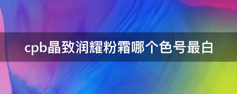 cpb晶致润耀粉霜哪个色号最白（cpb晶钻粉霜价格）