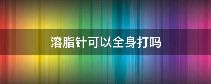 溶脂针可以全身打吗 溶脂针可以全身打吗图片