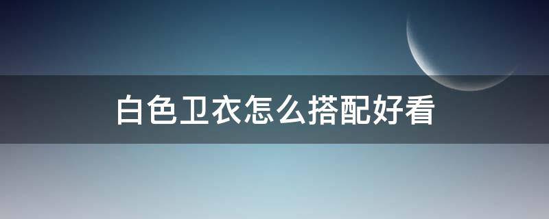 白色卫衣怎么搭配好看 白色卫衣怎么搭配好看男