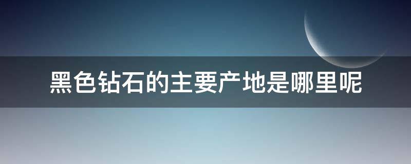 黑色钻石的主要产地是哪里呢 黑色钻石的主要产地是哪里呢视频