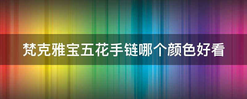 梵克雅宝五花手链哪个颜色好看 梵克雅宝手链五花 各种颜色寓意