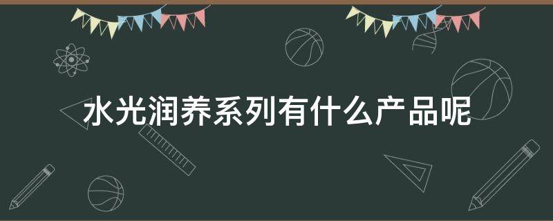 水光润养系列有什么产品呢（水光润养保湿霜怎么用）