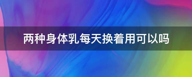 两种身体乳每天换着用可以吗 两种身体乳每天换着用可以吗女生