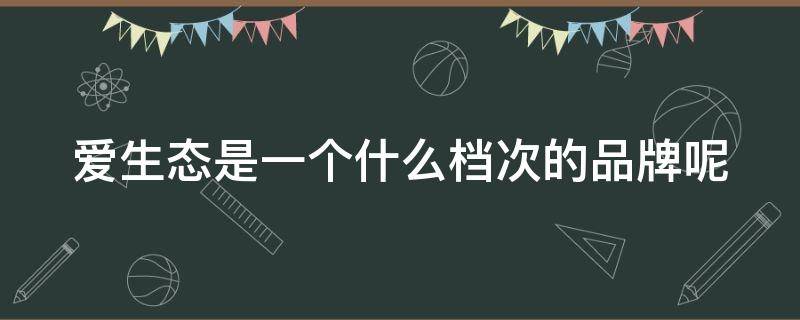 爱生态是一个什么档次的品牌呢（爱生态是一个什么档次的品牌呢图片）