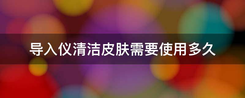 导入仪清洁皮肤需要使用多久（导入仪清洁皮肤需要使用多久才能用）