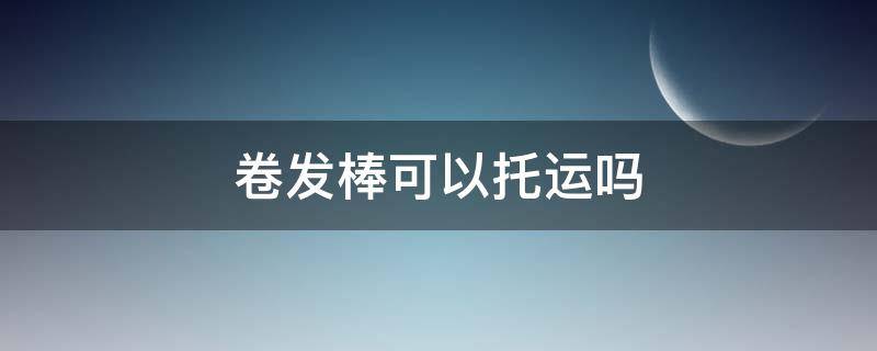 卷发棒可以托运吗 卷发棒可以托运吗放行李箱