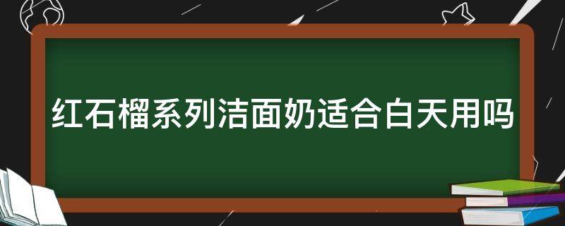 红石榴系列洁面奶适合白天用吗（红石榴的洗面奶好用吗）