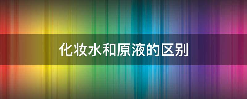 化妆水和原液的区别 原液和化妆水的使用顺序